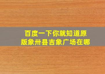 百度一下你就知道原版象卅县吉象广场在哪