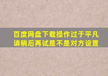 百度网盘下载操作过于平凡请稍后再试是不是对方设置