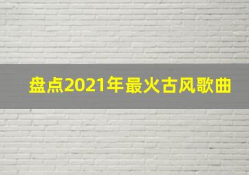 盘点2021年最火古风歌曲