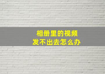 相册里的视频发不出去怎么办