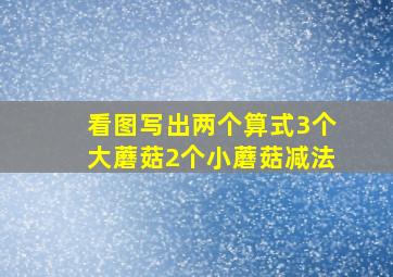 看图写出两个算式3个大蘑菇2个小蘑菇减法