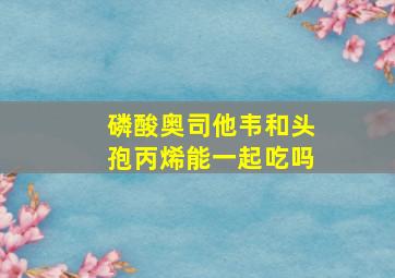 磷酸奥司他韦和头孢丙烯能一起吃吗