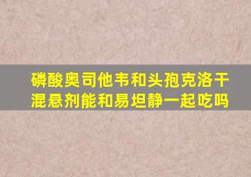 磷酸奥司他韦和头孢克洛干混悬剂能和易坦静一起吃吗