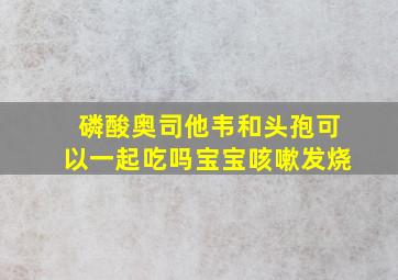 磷酸奥司他韦和头孢可以一起吃吗宝宝咳嗽发烧