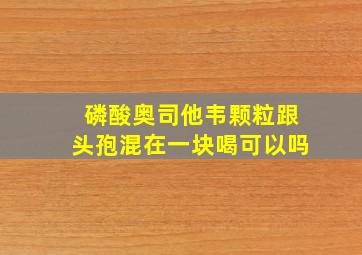 磷酸奥司他韦颗粒跟头孢混在一块喝可以吗