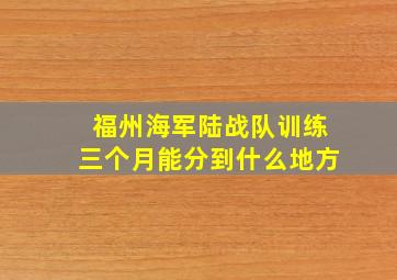 福州海军陆战队训练三个月能分到什么地方