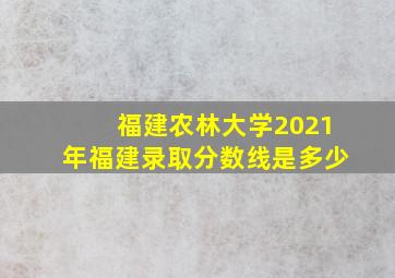 福建农林大学2021年福建录取分数线是多少