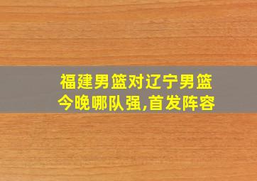 福建男篮对辽宁男篮今晚哪队强,首发阵容