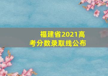 福建省2021高考分数录取线公布