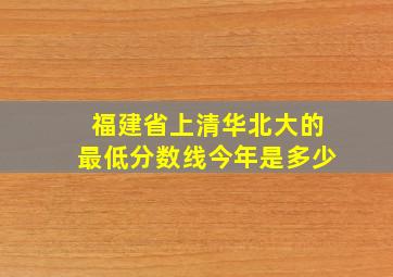 福建省上清华北大的最低分数线今年是多少