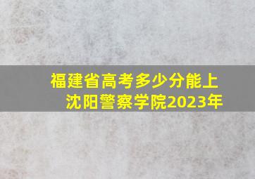 福建省高考多少分能上沈阳警察学院2023年