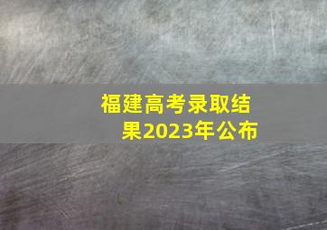 福建高考录取结果2023年公布