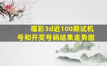 福彩3d近100期试机号和开奖号码结果走势图