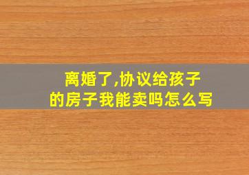 离婚了,协议给孩子的房子我能卖吗怎么写