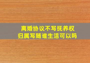 离婚协议不写抚养权归属写随谁生活可以吗