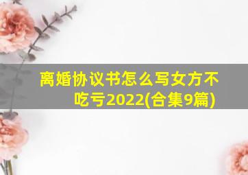 离婚协议书怎么写女方不吃亏2022(合集9篇)