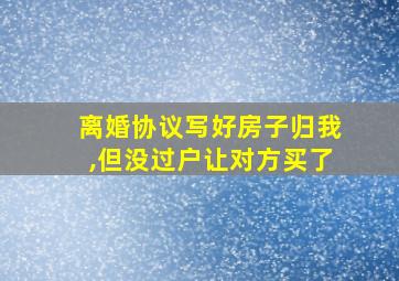 离婚协议写好房子归我,但没过户让对方买了