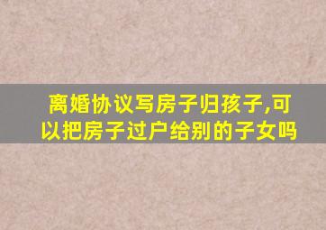 离婚协议写房子归孩子,可以把房子过户给别的子女吗