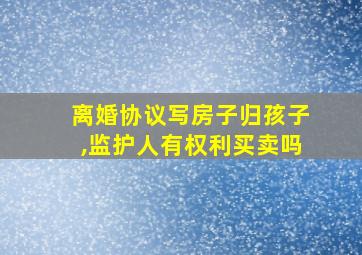 离婚协议写房子归孩子,监护人有权利买卖吗