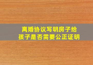 离婚协议写明房子给孩子是否需要公正证明