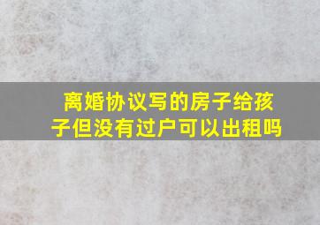 离婚协议写的房子给孩子但没有过户可以出租吗