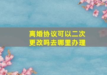 离婚协议可以二次更改吗去哪里办理