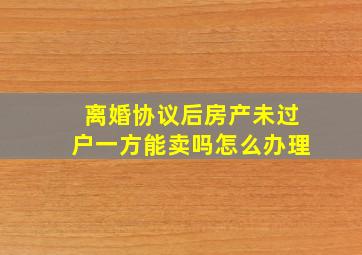 离婚协议后房产未过户一方能卖吗怎么办理