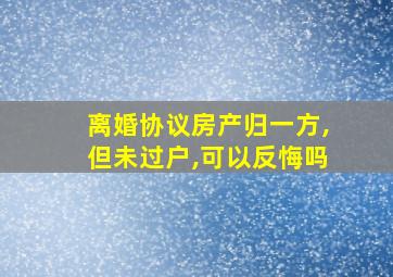 离婚协议房产归一方,但未过户,可以反悔吗