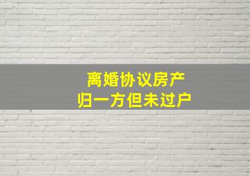 离婚协议房产归一方但未过户