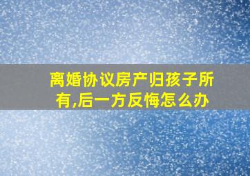 离婚协议房产归孩子所有,后一方反悔怎么办