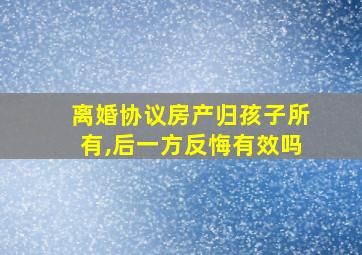 离婚协议房产归孩子所有,后一方反悔有效吗