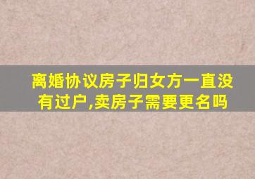 离婚协议房子归女方一直没有过户,卖房子需要更名吗