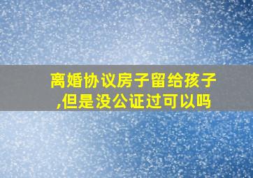 离婚协议房子留给孩子,但是没公证过可以吗