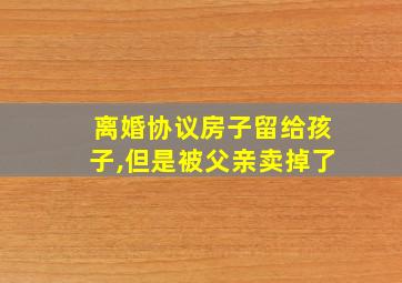 离婚协议房子留给孩子,但是被父亲卖掉了