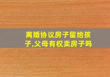 离婚协议房子留给孩子,父母有权卖房子吗