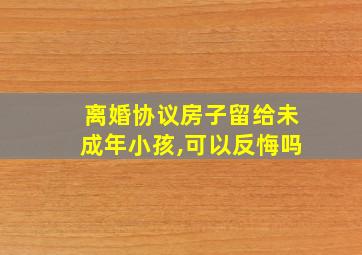 离婚协议房子留给未成年小孩,可以反悔吗