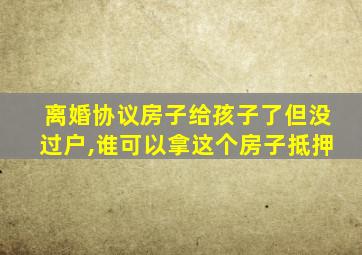 离婚协议房子给孩子了但没过户,谁可以拿这个房子抵押