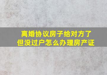 离婚协议房子给对方了但没过户怎么办理房产证