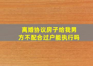 离婚协议房子给我男方不配合过户能执行吗