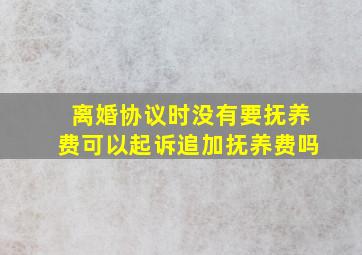 离婚协议时没有要抚养费可以起诉追加抚养费吗