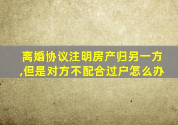 离婚协议注明房产归另一方,但是对方不配合过户怎么办