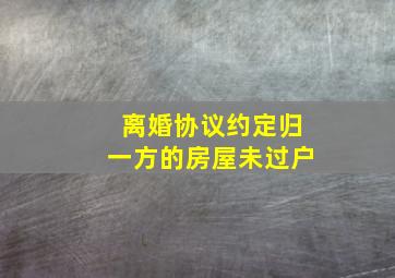 离婚协议约定归一方的房屋未过户