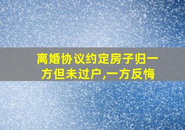 离婚协议约定房子归一方但未过户,一方反悔