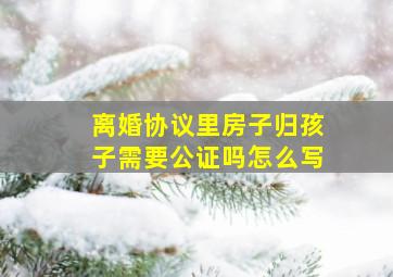 离婚协议里房子归孩子需要公证吗怎么写