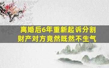 离婚后6年重新起诉分割财产对方竟然既然不生气