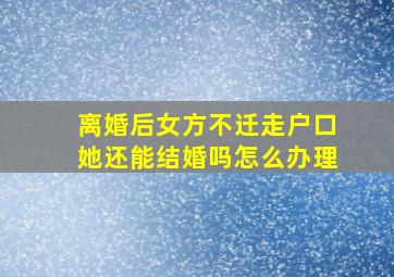 离婚后女方不迁走户口她还能结婚吗怎么办理