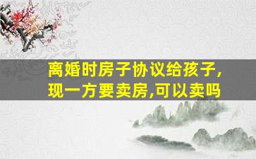 离婚时房子协议给孩子,现一方要卖房,可以卖吗