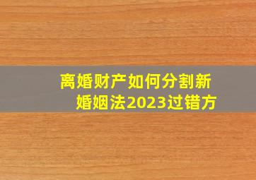 离婚财产如何分割新婚姻法2023过错方