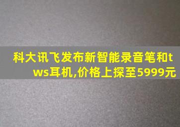 科大讯飞发布新智能录音笔和tws耳机,价格上探至5999元