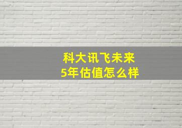 科大讯飞未来5年估值怎么样